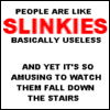 People are like slinkies. Basically useless, and yet it's so amusing the watch them fall down the stairs.